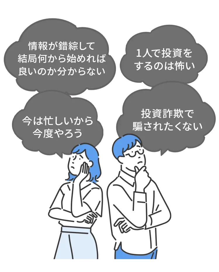 情報が錯綜して、結局何から始めれば良いのか分からない、1人で投資をするのは怖い、今は忙しいから今度やろう、投資詐欺で騙されたくない